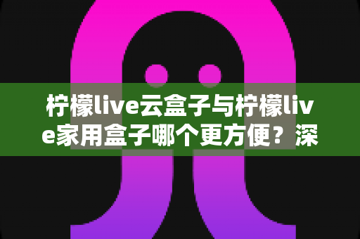 柠檬live云盒子与柠檬live家用盒子哪个更方便?深度对比助你轻松选购 柠檬live云盒子与柠檬live家用盒子哪个更方便?深度对比助你轻松选购