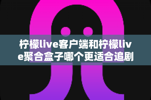 柠檬live客户端和柠檬live聚合盒子哪个更适合追剧？全方位深度对比帮你找到答案