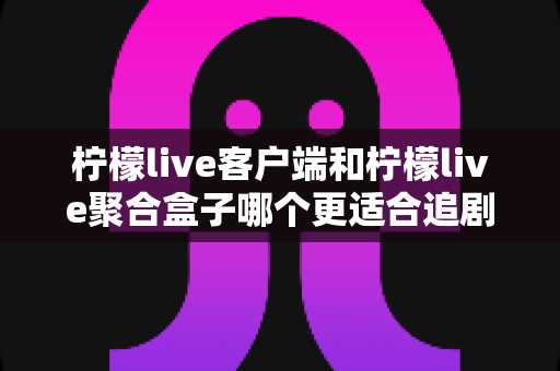 柠檬live客户端和柠檬live聚合盒子哪个更适合追剧？全方位深度对比帮你找到答案