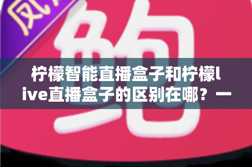 柠檬智能直播盒子和柠檬live直播盒子的区别在哪？一篇讲透两款直播设备的深度对比指南