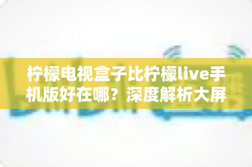 柠檬电视盒子比柠檬live手机版好在哪？深度解析大屏观影的五大核心优势，帮你选对设备不踩坑