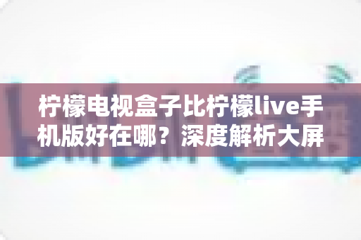 柠檬电视盒子比柠檬live手机版好在哪？深度解析大屏观影的五大核心优势，帮你选对设备不踩坑