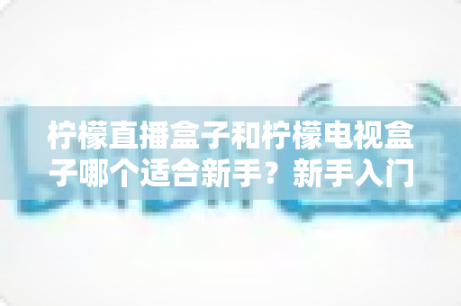 柠檬直播盒子和柠檬电视盒子哪个适合新手？新手入门选购完全指南与对比解析