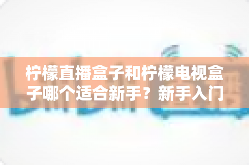柠檬直播盒子和柠檬电视盒子哪个适合新手？新手入门选购完全指南与对比解析