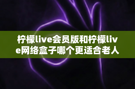 柠檬live会员版和柠檬live网络盒子哪个更适合老人用？超全选购对比指南，帮爸妈轻松看电视