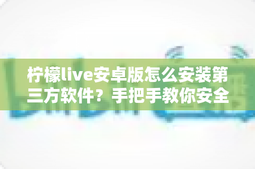 柠檬live安卓版怎么安装第三方软件？手把手教你安全安装的完整指南