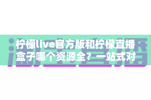 柠檬live官方版和柠檬直播盒子哪个资源全？一站式对比分析帮你做出明智选择