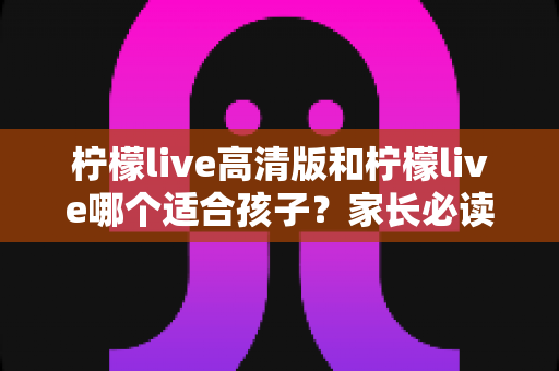 柠檬live高清版和柠檬live哪个适合孩子?家长必读的全面对比与科学选择指南 柠檬live高清版和柠檬live哪个适合孩子?家长必读的全面对比与科学选择指南
