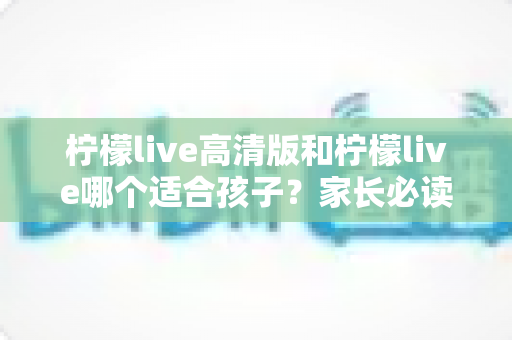 柠檬live高清版和柠檬live哪个适合孩子？家长必读的全面对比与科学选择指南