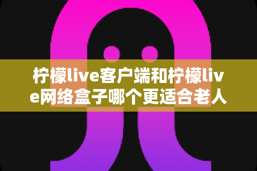 柠檬live客户端和柠檬live网络盒子哪个更适合老人用？——为长辈挑选电视观看方案的实用指南
