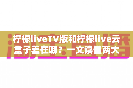 柠檬liveTV版和柠檬live云盒子差在哪？一文读懂两大版本核心区别，选对不花冤枉钱