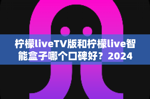 柠檬liveTV版和柠檬live智能盒子哪个口碑好？2024年最全深度对比评测与选购指南