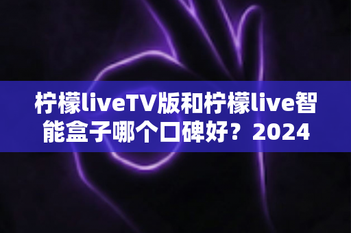 柠檬liveTV版和柠檬live智能盒子哪个口碑好？2024年最全深度对比评测与选购指南