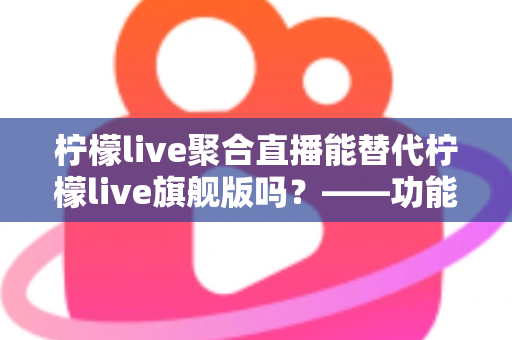 柠檬live聚合直播能替代柠檬live旗舰版吗？——功能、体验与适用人群的深度对比解析