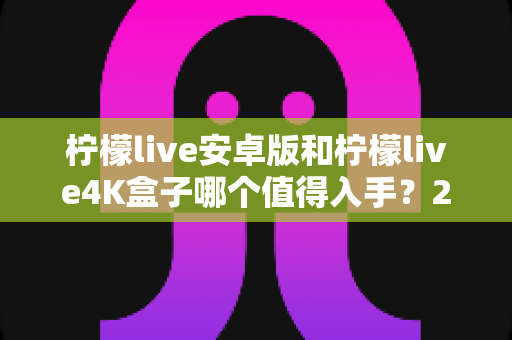 柠檬live安卓版和柠檬live4K盒子哪个值得入手？2025年最全选购对比指南一次看懂