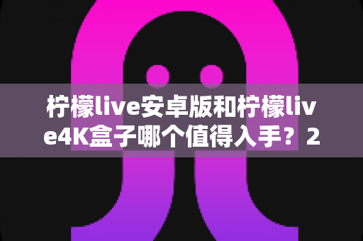 柠檬live安卓版和柠檬live4K盒子哪个值得入手？2025年最全选购对比指南一次看懂