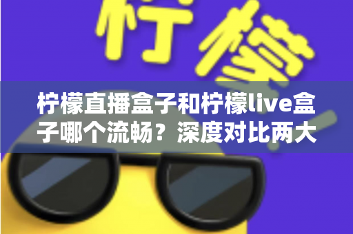 柠檬直播盒子和柠檬live盒子哪个流畅?深度对比两大盒子的流畅度表现与选购指南 柠檬直播盒子和柠檬live盒子哪个流畅?深度对比两大盒子的流畅度表现与选购指南