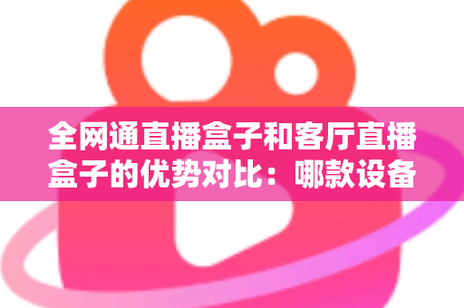 全网通直播盒子和客厅直播盒子的优势对比:哪款设备才是家庭娱乐的最佳选择? 全网通直播盒子和客厅直播盒子的优势对比:哪款设备才是家庭娱乐的最佳选择?