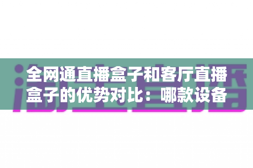 全网通直播盒子和客厅直播盒子的优势对比:哪款设备才是家庭娱乐的最佳选择? 全网通直播盒子和客厅直播盒子的优势对比:哪款设备才是家庭娱乐的最佳选择?