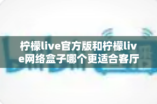 柠檬live官方版和柠檬live网络盒子哪个更适合客厅?大屏体验深度对比与选购指南 柠檬live官方版和柠檬live网络盒子哪个更适合客厅?大屏体验深度对比与选购指南