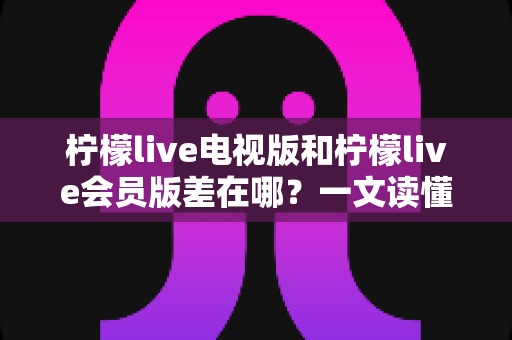 柠檬live电视版和柠檬live会员版差在哪?一文读懂核心区别,帮你选对版本不花冤枉钱 柠檬live电视版和柠檬live会员版差在哪?一文读懂核心区别,帮你选对版本不花冤枉钱