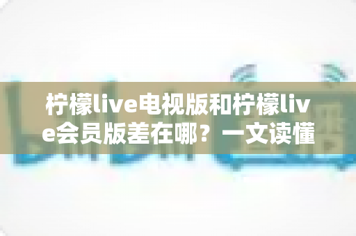 柠檬live电视版和柠檬live会员版差在哪？一文读懂核心区别，帮你选对版本不花冤枉钱