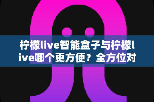 柠檬live智能盒子与柠檬live哪个更方便？全方位对比解析帮你找到最适合的观看方案