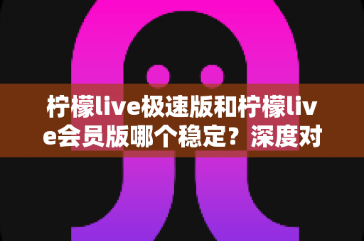 柠檬live极速版和柠檬live会员版哪个稳定？深度对比分析与实用选择指南