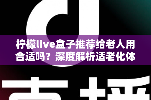 柠檬live盒子推荐给老人用合适吗？深度解析适老化体验与实用建议