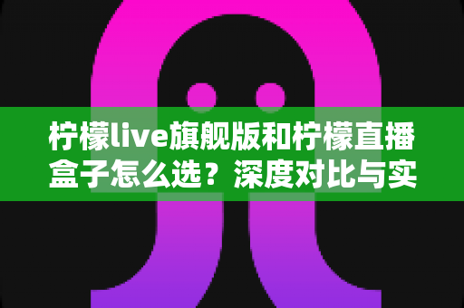 柠檬live旗舰版和柠檬直播盒子怎么选?深度对比与实用选购指南一文讲透 柠檬live旗舰版和柠檬直播盒子怎么选?深度对比与实用选购指南一文讲透
