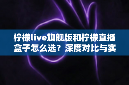 柠檬live旗舰版和柠檬直播盒子怎么选?深度对比与实用选购指南一文讲透 柠檬live旗舰版和柠檬直播盒子怎么选?深度对比与实用选购指南一文讲透