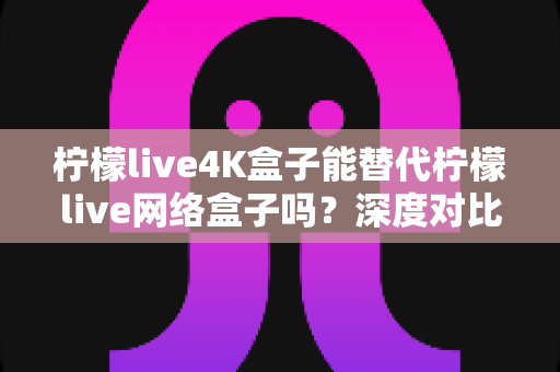 柠檬live4K盒子能替代柠檬live网络盒子吗?深度对比分析助你做出明智选择 柠檬live4K盒子能替代柠檬live网络盒子吗?深度对比分析助你做出明智选择
