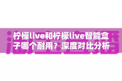 柠檬live和柠檬live智能盒子哪个耐用？深度对比分析助你选购不踩坑