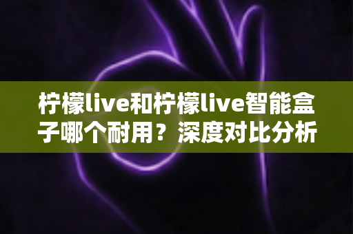柠檬live和柠檬live智能盒子哪个耐用？深度对比分析助你选购不踩坑