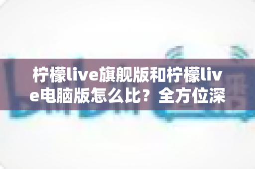 柠檬live旗舰版和柠檬live电脑版怎么比？全方位深度对比帮你选对版本