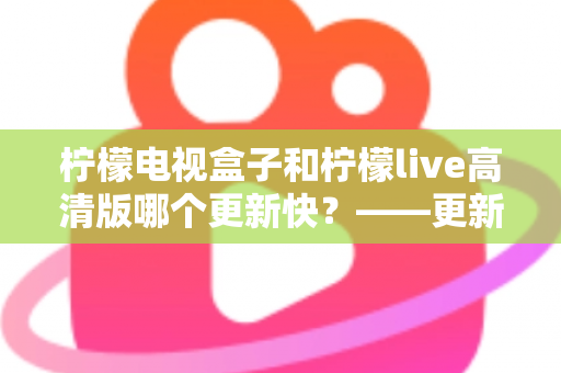 柠檬电视盒子和柠檬live高清版哪个更新快？——更新速度全面对比解析与选购实用指南