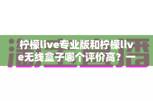 柠檬live专业版和柠檬live无线盒子哪个评价高？一篇看懂两款热门直播设备的深度对比评测