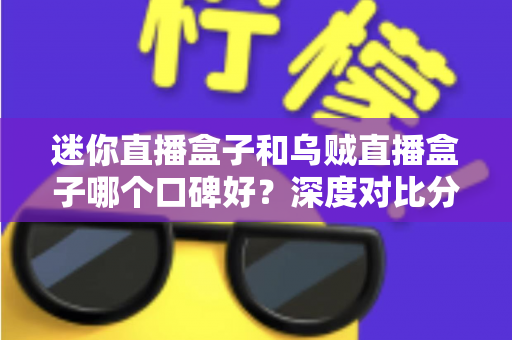 迷你直播盒子和乌贼直播盒子哪个口碑好？深度对比分析帮你选购不踩坑