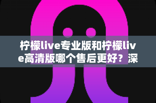 柠檬live专业版和柠檬live高清版哪个售后更好?深度对比解析助你明智选择 柠檬live专业版和柠檬live高清版哪个售后更好?深度对比解析助你明智选择