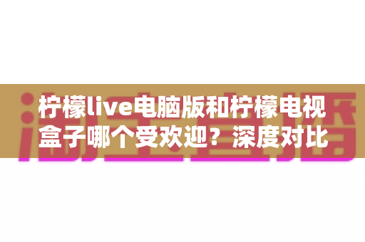 柠檬live电脑版和柠檬电视盒子哪个受欢迎？深度对比解析，帮你找到最适合自己的观影方案