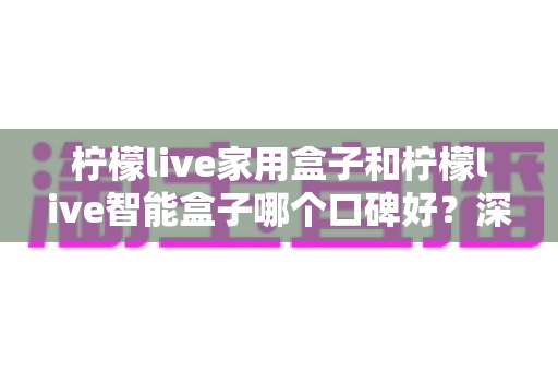 柠檬live家用盒子和柠檬live智能盒子哪个口碑好？深度对比评测与选购避坑指南