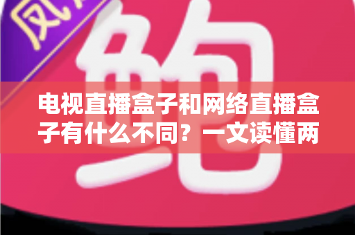 电视直播盒子和网络直播盒子有什么不同?一文读懂两大盒子核心差异与选购指南 电视直播盒子和网络直播盒子有什么不同?一文读懂两大盒子核心差异与选购指南