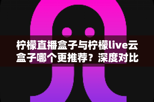 柠檬直播盒子与柠檬live云盒子哪个更推荐?深度对比解析帮你选对不踩坑 柠檬直播盒子与柠檬live云盒子哪个更推荐?深度对比解析帮你选对不踩坑