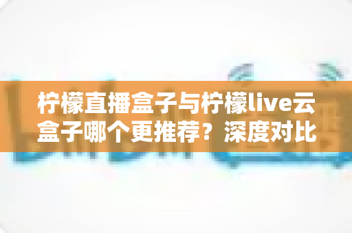 柠檬直播盒子与柠檬live云盒子哪个更推荐?深度对比解析帮你选对不踩坑 柠檬直播盒子与柠檬live云盒子哪个更推荐?深度对比解析帮你选对不踩坑