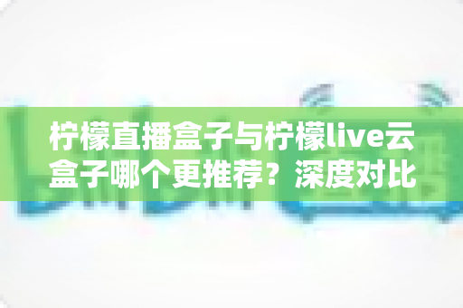 柠檬直播盒子与柠檬live云盒子哪个更推荐？深度对比解析帮你选对不踩坑