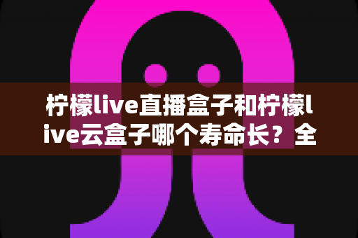 柠檬live直播盒子和柠檬live云盒子哪个寿命长？全面解析与实用选购指南