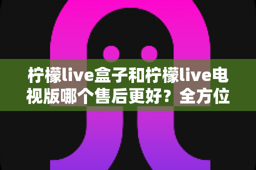 柠檬live盒子和柠檬live电视版哪个售后更好？全方位对比解析，帮你选出更省心的观影方案