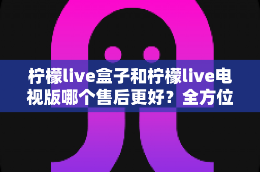 柠檬live盒子和柠檬live电视版哪个售后更好？全方位对比解析，帮你选出更省心的观影方案