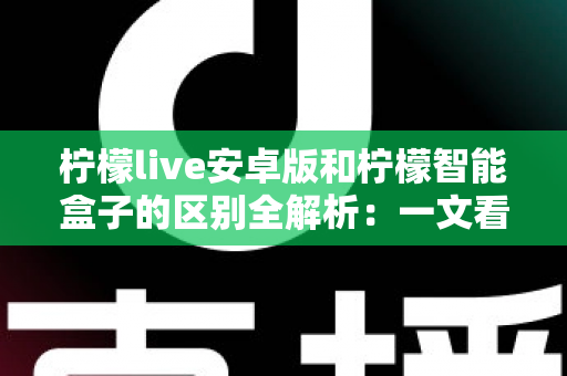 柠檬live安卓版和柠檬智能盒子的区别全解析：一文看懂两种观影方案如何选