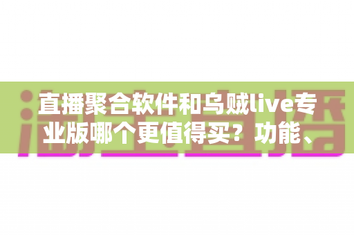 直播聚合软件和乌贼live专业版哪个更值得买？功能、价格、体验全方位深度评测指南
